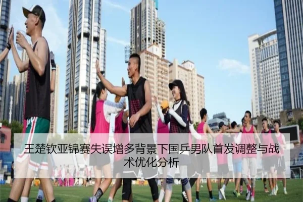王楚钦亚锦赛失误增多背景下国乒男队首发调整与战术优化分析