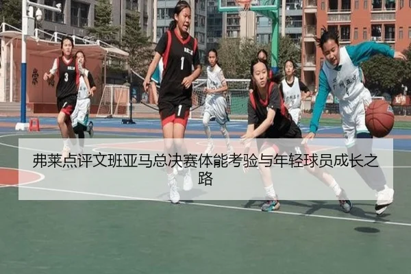弗莱点评文班亚马总决赛体能考验与年轻球员成长之路